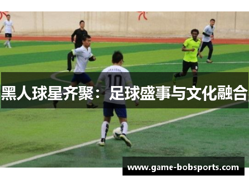 黑人球星齐聚：足球盛事与文化融合