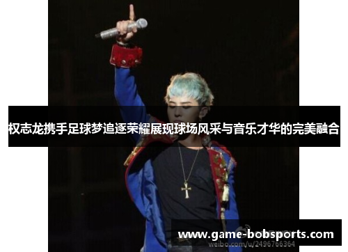 权志龙携手足球梦追逐荣耀展现球场风采与音乐才华的完美融合