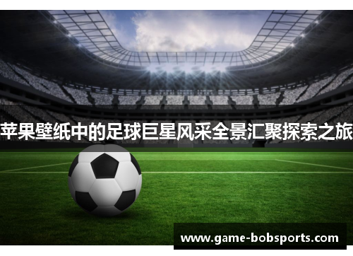 苹果壁纸中的足球巨星风采全景汇聚探索之旅