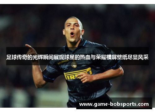 足球传奇的光辉瞬间展现球星的热血与荣耀横屏壁纸尽显风采
