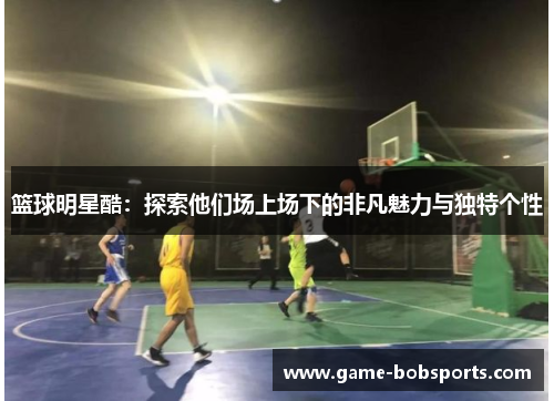 篮球明星酷：探索他们场上场下的非凡魅力与独特个性