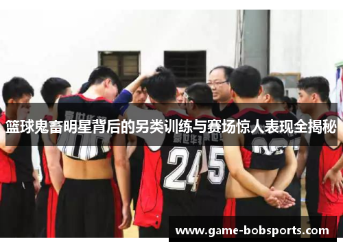 篮球鬼畜明星背后的另类训练与赛场惊人表现全揭秘