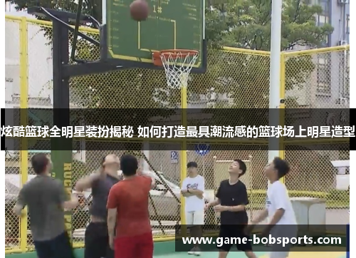 炫酷篮球全明星装扮揭秘 如何打造最具潮流感的篮球场上明星造型