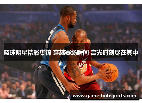 篮球明星精彩集锦 穿越赛场瞬间 高光时刻尽在其中