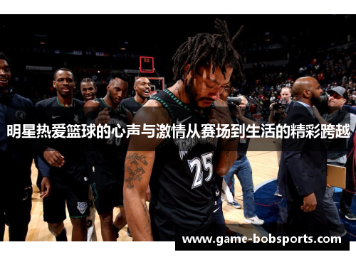 明星热爱篮球的心声与激情从赛场到生活的精彩跨越